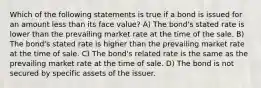 Which of the following statements is true if a bond is issued for an amount less than its face value? A) The bond's stated rate is lower than the prevailing market rate at the time of the sale. B) The bond's stated rate is higher than the prevailing market rate at the time of sale. C) The bond's related rate is the same as the prevailing market rate at the time of sale. D) The bond is not secured by specific assets of the issuer.