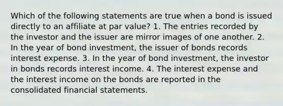 Which of the following statements are true when a bond is issued directly to an affiliate at par value? 1. The entries recorded by the investor and the issuer are mirror images of one another. 2. In the year of bond investment, the issuer of bonds records interest expense. 3. In the year of bond investment, the investor in bonds records interest income. 4. The interest expense and the interest income on the bonds are reported in the consolidated financial statements.