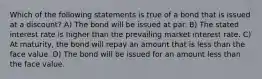 Which of the following statements is true of a bond that is issued at a discount? A) The bond will be issued at par. B) The stated interest rate is higher than the prevailing market interest rate. C) At maturity, the bond will repay an amount that is less than the face value. D) The bond will be issued for an amount less than the face value.