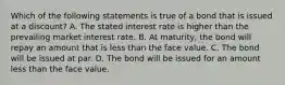 Which of the following statements is true of a bond that is issued at a​ discount? A. The stated interest rate is higher than the prevailing market interest rate. B. At​ maturity, the bond will repay an amount that is less than the face value. C. The bond will be issued at par. D. The bond will be issued for an amount less than the face value.