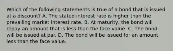 Which of the following statements is true of a bond that is issued at a​ discount? A. The stated interest rate is higher than the prevailing market interest rate. B. At​ maturity, the bond will repay an amount that is less than the face value. C. The bond will be issued at par. D. The bond will be issued for an amount less than the face value.