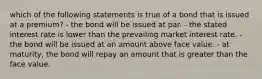 which of the following statements is true of a bond that is issued at a premium? - the bond will be issued at par. - the stated interest rate is lower than the prevailing market interest rate. - the bond will be issued at an amount above face value. - at maturity, the bond will repay an amount that is greater than the face value.