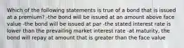 Which of the following statements is true of a bond that is issued at a premium? -the bond will be issued at an amount above face value -the bond will be issued at par -the stated interest rate is lower than the prevailing market interest rate -at maturity, the bond will repay at amount that is greater than the face value