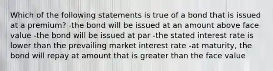 Which of the following statements is true of a bond that is issued at a premium? -the bond will be issued at an amount above face value -the bond will be issued at par -the stated interest rate is lower than the prevailing market interest rate -at maturity, the bond will repay at amount that is greater than the face value