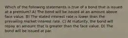 Which of the following statements is true of a bond that is issued at a premium? A) The bond will be issued at an amount above face value. B) The stated interest rate is lower than the prevailing market interest rate. C) At maturity, the bond will repay an amount that is greater than the face value. D) The bond will be issued at par.