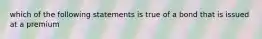 which of the following statements is true of a bond that is issued at a premium