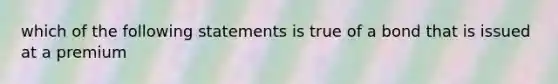 which of the following statements is true of a bond that is issued at a premium