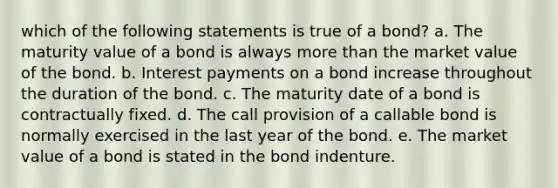 which of the following statements is true of a bond? a. The maturity value of a bond is always more than the market value of the bond. b. Interest payments on a bond increase throughout the duration of the bond. c. The maturity date of a bond is contractually fixed. d. The call provision of a callable bond is normally exercised in the last year of the bond. e. The market value of a bond is stated in the bond indenture.