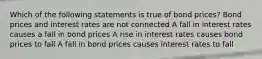 Which of the following statements is true of bond prices? Bond prices and interest rates are not connected A fall in interest rates causes a fall in bond prices A rise in interest rates causes bond prices to fall A fall in bond prices causes interest rates to fall