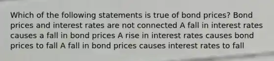 Which of the following statements is true of bond prices? Bond prices and interest rates are not connected A fall in interest rates causes a fall in bond prices A rise in interest rates causes bond prices to fall A fall in bond prices causes interest rates to fall