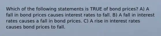 Which of the following statements is TRUE of bond prices? A) A fall in bond prices causes interest rates to fall. B) A fall in interest rates causes a fall in bond prices. C) A rise in interest rates causes bond prices to fall.