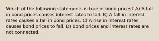 Which of the following statements is true of bond prices? A) A fall in bond prices causes interest rates to fall. B) A fall in interest rates causes a fall in bond prices. C) A rise in interest rates causes bond prices to fall. D) Bond prices and interest rates are not connected.