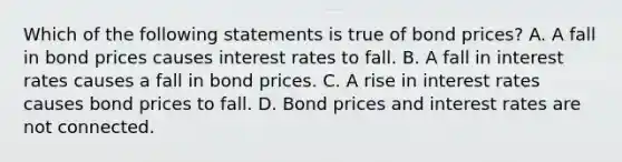 Which of the following statements is true of bond prices? A. A fall in bond prices causes interest rates to fall. B. A fall in interest rates causes a fall in bond prices. C. A rise in interest rates causes bond prices to fall. D. Bond prices and interest rates are not connected.