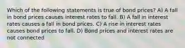 Which of the following statements is true of bond prices? A) A fall in bond prices causes interest rates to fall. B) A fall in interest rates causes a fall in bond prices. C) A rise in interest rates causes bond prices to fall. D) Bond prices and interest rates are not connected