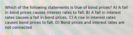 Which of the following statements is true of bond prices? A) A fall in bond prices causes interest rates to fall. B) A fall in interest rates causes a fall in bond prices. C) A rise in interest rates causes bond prices to fall. D) Bond prices and interest rates are not connected