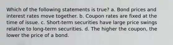 Which of the following statements is true? a. Bond prices and interest rates move together. b. Coupon rates are fixed at the time of issue. c. Short-term securities have large price swings relative to long-term securities. d. The higher the coupon, the lower the price of a bond.