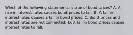 Which of the following statements is true of bond​ prices? A. A rise in interest rates causes bond prices to fall. B. A fall in interest rates causes a fall in bond prices. C. Bond prices and interest rates are not connected. D. A fall in bond prices causes interest rates to fall.