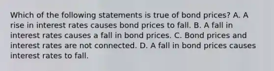 Which of the following statements is true of bond​ prices? A. A rise in interest rates causes bond prices to fall. B. A fall in interest rates causes a fall in bond prices. C. Bond prices and interest rates are not connected. D. A fall in bond prices causes interest rates to fall.