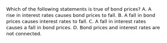 Which of the following statements is true of bond prices? A. A rise in interest rates causes bond prices to fall. B. A fall in bond prices causes interest rates to fall. C. A fall in interest rates causes a fall in bond prices. D. Bond prices and interest rates are not connected.