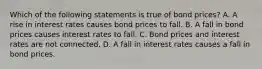 Which of the following statements is true of bond prices? A. A rise in interest rates causes bond prices to fall. B. A fall in bond prices causes interest rates to fall. C. Bond prices and interest rates are not connected. D. A fall in interest rates causes a fall in bond prices.