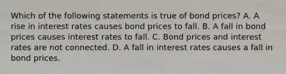 Which of the following statements is true of bond prices? A. A rise in interest rates causes bond prices to fall. B. A fall in bond prices causes interest rates to fall. C. Bond prices and interest rates are not connected. D. A fall in interest rates causes a fall in bond prices.