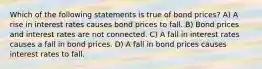 Which of the following statements is true of bond prices? A) A rise in interest rates causes bond prices to fall. B) Bond prices and interest rates are not connected. C) A fall in interest rates causes a fall in bond prices. D) A fall in bond prices causes interest rates to fall.