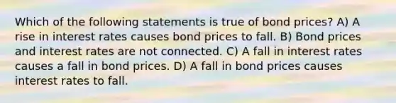 Which of the following statements is true of bond prices? A) A rise in interest rates causes bond prices to fall. B) Bond prices and interest rates are not connected. C) A fall in interest rates causes a fall in bond prices. D) A fall in bond prices causes interest rates to fall.