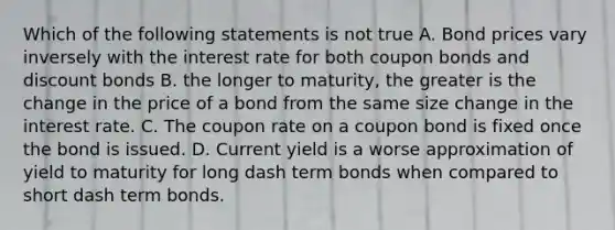 Which of the following statements is not​ true A. Bond prices vary inversely with the interest rate for both coupon bonds and discount bonds B. the longer to​ maturity, the greater is the change in the price of a bond from the same size change in the interest rate. C. The coupon rate on a coupon bond is fixed once the bond is issued. D. Current yield is a worse approximation of yield to maturity for long dash term bonds when compared to short dash term bonds.