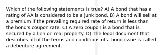 Which of the following statements is true? A) A bond that has a rating of AA is considered to be a junk bond. B) A bond will sell at a premium if the prevailing required rate of return is less than the bond's coupon rate. C) A zero coupon is a bond that is secured by a lien on real property. D) The legal document that describes all of the terms and conditions of a bond issue is called a debenture agreement.