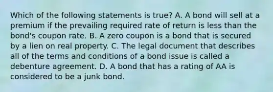 Which of the following statements is​ true? A. A bond will sell at a premium if the prevailing required rate of return is less than the​ bond's coupon rate. B. A zero coupon is a bond that is secured by a lien on real property. C. The legal document that describes all of the terms and conditions of a bond issue is called a debenture agreement. D. A bond that has a rating of AA is considered to be a junk bond.