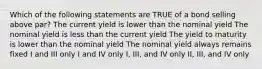 Which of the following statements are TRUE of a bond selling above par? The current yield is lower than the nominal yield The nominal yield is less than the current yield The yield to maturity is lower than the nominal yield The nominal yield always remains fixed I and III only I and IV only I, III, and IV only II, III, and IV only