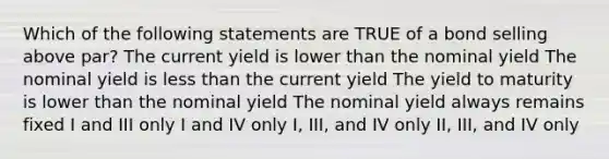 Which of the following statements are TRUE of a bond selling above par? The current yield is lower than the nominal yield The nominal yield is less than the current yield The yield to maturity is lower than the nominal yield The nominal yield always remains fixed I and III only I and IV only I, III, and IV only II, III, and IV only