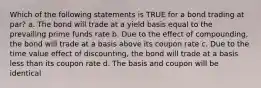 Which of the following statements is TRUE for a bond trading at par? a. The bond will trade at a yield basis equal to the prevailing prime funds rate b. Due to the effect of compounding, the bond will trade at a basis above its coupon rate c. Due to the time value effect of discounting, the bond will trade at a basis less than its coupon rate d. The basis and coupon will be identical