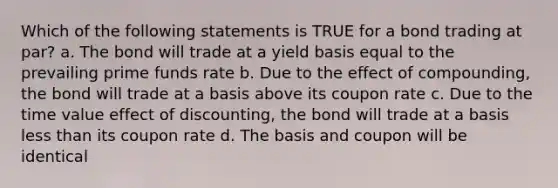 Which of the following statements is TRUE for a bond trading at par? a. The bond will trade at a yield basis equal to the prevailing prime funds rate b. Due to the effect of compounding, the bond will trade at a basis above its coupon rate c. Due to the time value effect of discounting, the bond will trade at a basis less than its coupon rate d. The basis and coupon will be identical