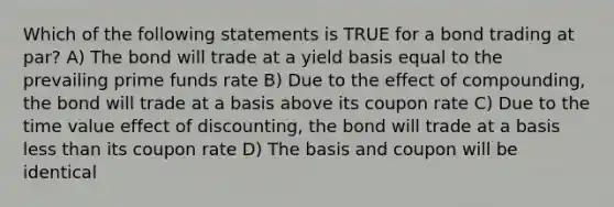 Which of the following statements is TRUE for a bond trading at par? A) The bond will trade at a yield basis equal to the prevailing prime funds rate B) Due to the effect of compounding, the bond will trade at a basis above its coupon rate C) Due to the time value effect of discounting, the bond will trade at a basis less than its coupon rate D) The basis and coupon will be identical