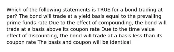 Which of the following statements is TRUE for a bond trading at par? The bond will trade at a yield basis equal to the prevailing prime funds rate Due to the effect of compounding, the bond will trade at a basis above its coupon rate Due to the time value effect of discounting, the bond will trade at a basis less than its coupon rate The basis and coupon will be identical