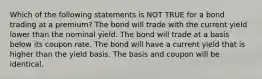 Which of the following statements is NOT TRUE for a bond trading at a premium? The bond will trade with the current yield lower than the nominal yield. The bond will trade at a basis below its coupon rate. The bond will have a current yield that is higher than the yield basis. The basis and coupon will be identical.