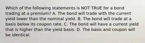 Which of the following statements is NOT TRUE for a bond trading at a premium? A. The bond will trade with the current yield lower than the nominal yield. B. The bond will trade at a basis below its coupon rate. C. The bond will have a current yield that is higher than the yield basis. D. The basis and coupon will be identical.