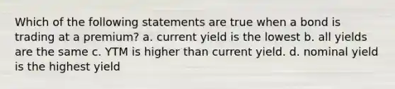 Which of the following statements are true when a bond is trading at a premium? a. current yield is the lowest b. all yields are the same c. YTM is higher than current yield. d. nominal yield is the highest yield