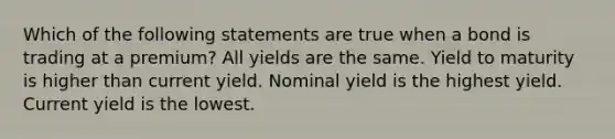 Which of the following statements are true when a bond is trading at a premium? All yields are the same. Yield to maturity is higher than current yield. Nominal yield is the highest yield. Current yield is the lowest.