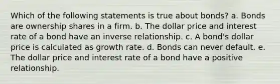 Which of the following statements is true about bonds? a. Bonds are ownership shares in a firm. b. The dollar price and interest rate of a bond have an inverse relationship. c. A bond's dollar price is calculated as growth rate. d. Bonds can never default. e. The dollar price and interest rate of a bond have a positive relationship.