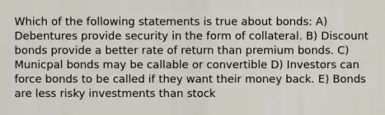 Which of the following statements is true about bonds: A) Debentures provide security in the form of collateral. B) Discount bonds provide a better rate of return than premium bonds. C) Municpal bonds may be callable or convertible D) Investors can force bonds to be called if they want their money back. E) Bonds are less risky investments than stock