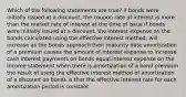 Which of the following statements are true? if bonds were initially issued at a discount, the coupon rate of interest is more than the market rate of interest at the time of issue if bonds were initially issued at a discount, the interest expense on the bonds calculated using the effective interest method, will increase as the bonds approach their maturity date amortization of a premium causes the amount of interest expense to increase cash interest payments on bonds equal interest expense on the income statement when there is amortization of a bond premium the result of using the effective interest method of amortization of a discount on bonds is that the effective interest rate for each amortization period is constant