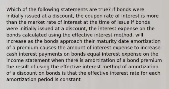 Which of the following statements are true? if bonds were initially issued at a discount, the coupon rate of interest is more than the market rate of interest at the time of issue if bonds were initially issued at a discount, the interest expense on the bonds calculated using the effective interest method, will increase as the bonds approach their maturity date amortization of a premium causes the amount of interest expense to increase cash interest payments on bonds equal interest expense on the income statement when there is amortization of a bond premium the result of using the effective interest method of amortization of a discount on bonds is that the effective interest rate for each amortization period is constant