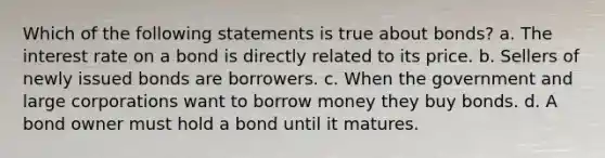 Which of the following statements is true about bonds? a. The interest rate on a bond is directly related to its price. b. Sellers of newly issued bonds are borrowers. c. When the government and large corporations want to borrow money they buy bonds. d. A bond owner must hold a bond until it matures.