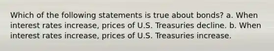 Which of the following statements is true about bonds? a. When interest rates increase, prices of U.S. Treasuries decline. b. When interest rates increase, prices of U.S. Treasuries increase.