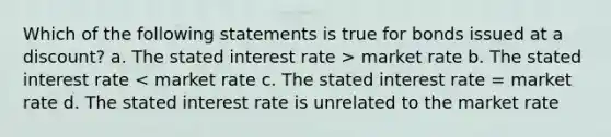 Which of the following statements is true for bonds issued at a discount? a. The stated interest rate > market rate b. The stated interest rate < market rate c. The stated interest rate = market rate d. The stated interest rate is unrelated to the market rate