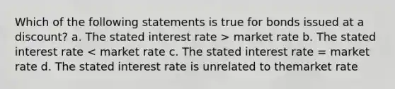 Which of the following statements is true for bonds issued at a discount? a. The stated interest rate > market rate b. The stated interest rate < market rate c. The stated interest rate = market rate d. The stated interest rate is unrelated to themarket rate