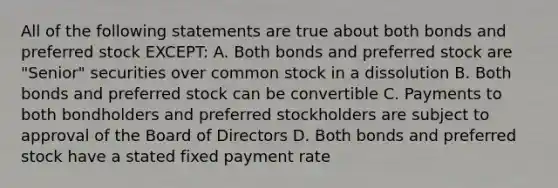 All of the following statements are true about both bonds and preferred stock EXCEPT: A. Both bonds and preferred stock are "Senior" securities over common stock in a dissolution B. Both bonds and preferred stock can be convertible C. Payments to both bondholders and preferred stockholders are subject to approval of the Board of Directors D. Both bonds and preferred stock have a stated fixed payment rate