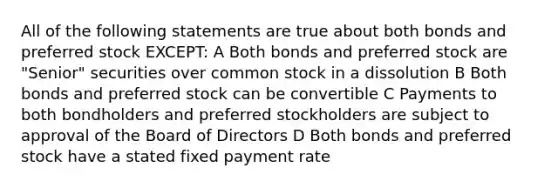 All of the following statements are true about both bonds and preferred stock EXCEPT: A Both bonds and preferred stock are "Senior" securities over common stock in a dissolution B Both bonds and preferred stock can be convertible C Payments to both bondholders and preferred stockholders are subject to approval of the Board of Directors D Both bonds and preferred stock have a stated fixed payment rate